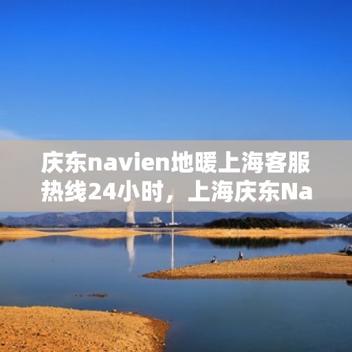 庆东navien地暖上海客服热线24小时，上海庆东Navien地暖全天候客服热线，暖心服务不打烊