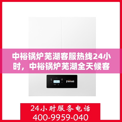 中裕锅炉芜湖客服热线24小时，中裕锅炉芜湖全天候客服热线，贴心服务，24小时不打烊